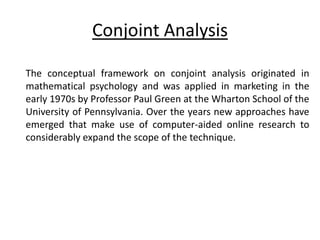 Conjoint Analysis
The conceptual framework on conjoint analysis originated in
mathematical psychology and was applied in marketing in the
early 1970s by Professor Paul Green at the Wharton School of the
University of Pennsylvania. Over the years new approaches have
emerged that make use of computer-aided online research to
considerably expand the scope of the technique.
 