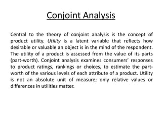 Conjoint Analysis
Central to the theory of conjoint analysis is the concept of
product utility. Utility is a latent variable that reflects how
desirable or valuable an object is in the mind of the respondent.
The utility of a product is assessed from the value of its parts
(part-worth). Conjoint analysis examines consumers’ responses
to product ratings, rankings or choices, to estimate the part-
worth of the various levels of each attribute of a product. Utility
is not an absolute unit of measure; only relative values or
differences in utilities matter.
 