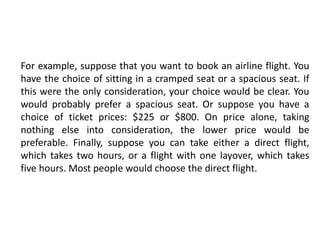 For example, suppose that you want to book an airline flight. You
have the choice of sitting in a cramped seat or a spacious seat. If
this were the only consideration, your choice would be clear. You
would probably prefer a spacious seat. Or suppose you have a
choice of ticket prices: $225 or $800. On price alone, taking
nothing else into consideration, the lower price would be
preferable. Finally, suppose you can take either a direct flight,
which takes two hours, or a flight with one layover, which takes
five hours. Most people would choose the direct flight.
 