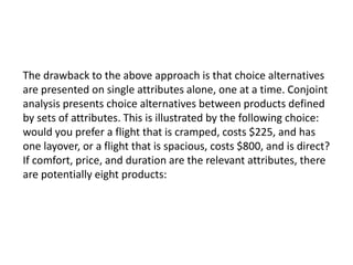 The drawback to the above approach is that choice alternatives
are presented on single attributes alone, one at a time. Conjoint
analysis presents choice alternatives between products defined
by sets of attributes. This is illustrated by the following choice:
would you prefer a flight that is cramped, costs $225, and has
one layover, or a flight that is spacious, costs $800, and is direct?
If comfort, price, and duration are the relevant attributes, there
are potentially eight products:
 