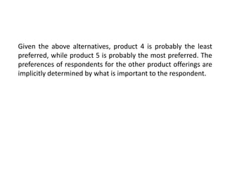 Given the above alternatives, product 4 is probably the least
preferred, while product 5 is probably the most preferred. The
preferences of respondents for the other product offerings are
implicitly determined by what is important to the respondent.
 