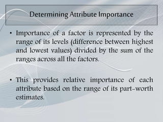 DeterminingAttribute Importance
• Importance of a factor is represented by the
range of its levels (difference between highest
and lowest values) divided by the sum of the
ranges across all the factors.
• This provides relative importance of each
attribute based on the range of its part-worth
estimates.
 
