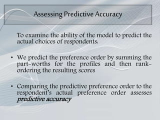 Assessing PredictiveAccuracy
To examine the ability of the model to predict the
actual choices of respondents:
• We predict the preference order by summing the
part-worths for the profiles and then rank-
ordering the resulting scores
• Comparing the predictive preference order to the
respondent’s actual preference order assesses
predictive accuracy
 