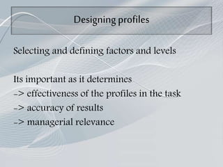 Designing profiles
Selecting and defining factors and levels
Its important as it determines
-> effectiveness of the profiles in the task
-> accuracy of results
-> managerial relevance
 