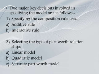 • Two major key decisions involved in
specifying the model are as follows:-
1) Specifying the composition rule used:-
a) Additive rule
b) Interactive rule
2) Selecting the type of part worth relation
ships
a) Linear model
b) Quadratic model
c) Separate part worth model
 
