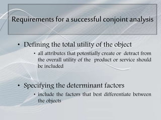 Requirementsfor a successful conjointanalysis
• Defining the total utility of the object
• all attributes that potentially create or detract from
the overall utility of the product or service should
be included
• Specifying the determinant factors
• include the factors that best differentiate between
the objects
 