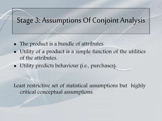 Stage 3:Assumptions Of ConjointAnalysis
 The product is a bundle of attributes.
 Utility of a product is a simple function of the utilities
of the attributes.
 Utility predicts behaviour (i.e., purchases).
Least restrictive set of statistical assumptions but highly
critical conceptual assumptions.
 