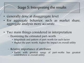 Stage 5: Interpretingthe results
• Generally done at disaggregate level
• For aggregate behavior, such as market share,
aggregate analysis more accurate.
• Two main things considered in interpretation
– Examining the estimated part-worth
• Magnitude and pattern of part-worth for each factor
• Higher the part-worth, higher the impact on overall utility
– Relative importance of attributes
• Factor with greatest range of part-woths has greatest
contribution to overall utility.
 