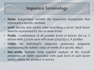 Important Terminology
• Factor: Independent variable the researcher manipulates that
represents a specific attribute
• Level: Specific non-metric value describing a factor. Each factor
must be represented by two or more levels.
• Profile : Combination of all possible levels of factors. For ex: 3
factors with 2 levels each will create (2x2x2) i.e. 8 profiles.
• Utility: An individual’s subjective preference judgment
representing the holistic value or worth of a specific object.
• Part-worth: Estimate from conjoint analysis of the overall
preference or utility associated with each level of each factor
used to define the product or service
 
