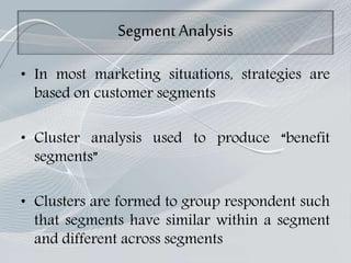 Segment Analysis
• In most marketing situations, strategies are
based on customer segments
• Cluster analysis used to produce “benefit
segments”
• Clusters are formed to group respondent such
that segments have similar within a segment
and different across segments
 