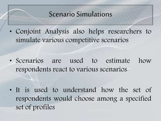ScenarioSimulations
• Conjoint Analysis also helps researchers to
simulate various competitive scenarios
• Scenarios are used to estimate how
respondents react to various scenarios
• It is used to understand how the set of
respondents would choose among a specified
set of profiles
 