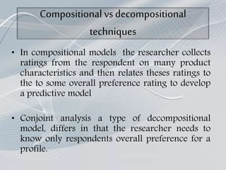 Compositionalvsdecompositional
techniques
• In compositional models the researcher collects
ratings from the respondent on many product
characteristics and then relates theses ratings to
the to some overall preference rating to develop
a predictive model
• Conjoint analysis a type of decompositional
model, differs in that the researcher needs to
know only respondents overall preference for a
profile.
 