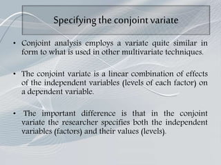 Specifyingthe conjointvariate
• Conjoint analysis employs a variate quite similar in
form to what is used in other multivariate techniques.
• The conjoint variate is a linear combination of effects
of the independent variables (levels of each factor) on
a dependent variable.
• The important difference is that in the conjoint
variate the researcher specifies both the independent
variables (factors) and their values (levels).
 