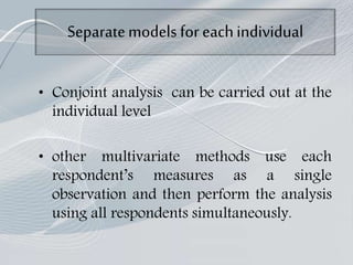 Separatemodels for eachindividual
• Conjoint analysis can be carried out at the
individual level
• other multivariate methods use each
respondent’s measures as a single
observation and then perform the analysis
using all respondents simultaneously.
 