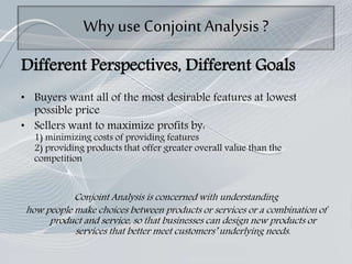 Why use Conjoint Analysis ?
Different Perspectives, Different Goals
• Buyers want all of the most desirable features at lowest
possible price
• Sellers want to maximize profits by:
1) minimizing costs of providing features
2) providing products that offer greater overall value than the
competition
Conjoint Analysis is concerned with understanding
how people make choices between products or services or a combination of
product and service, so that businesses can design new products or
services that better meet customers’ underlying needs.
 