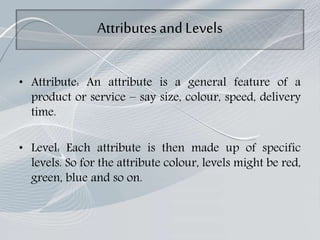 Attributes andLevels
• Attribute: An attribute is a general feature of a
product or service – say size, colour, speed, delivery
time.
• Level: Each attribute is then made up of specific
levels. So for the attribute colour, levels might be red,
green, blue and so on.
 
