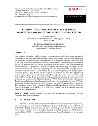 International Journal of Management Research and Development (IJMRD) ISSN 2248-938X (Print),
International Journal of Management Research1, Jan-March (2013)
ISSN 2248-9398 (Online) Volume 3, Number and Development
(IJMRD), ISSN 2248 – 938X (Print)
                                                                           IJMRD
ISSN 2248 – 9398(Online), Volume 3, Number 1
Jan - March (2013), pp.8-21
 © PRJ Publication, http://www.prjpublication.com/IJMRD.asp            © PRJ PUBLICATION




       CONJOINT ANALYSIS: A PERFECT LINK BETWEEN
    MARKETING AND PRODUCT DESIGN FUNCTIONS- A REVIEW
                                    THOMAS JOSEPH
                 Doctoral scholar-Birla Institute of Technology and Science,
                                       Pilani, INDIA
                          Dr. KESAVAN CHANDRASEKARAN
                        Dean- Faculty, RMK College of Engineering,
                              Kavaraipettai, Tamilnadu, INDIA

ABSTRACT

New products that deliver added consumer value contribute significantly to the success of
companies. In the numerous studies of new product performance over the years, consensus
has developed that understanding consumer needs is of paramount strategic value, especially
in the early stages of the product development process. During these early stages, the product
has not yet been specified and the aim is to search for novel product ideas from a marketing
and technological       perspective. Industrial designers are increasingly challenged by the
interdisciplinary nature, increasing complexity and time pressure in today’s design projects.
Understanding the product’s environment, the user and incorporating all design aspects
accurately places a great burden on the designer. The constant risk that the negligence of
certain design aspects may result in inferior products, urges the need to use a systematic tool
that would support the designer in creating useful, usable and satisfying products and also to
assimilate and synthesize the Marketing function’s VOC (Voice Of Customer) information.
Traditional marketing thought and practice largely views new product development (NPD) as
an internal firm-based activity in which customers are relatively passive buyers and user.
This paradigm creates a ‘gap’ between the Marketing and Product Design functions. Conjoint
Analysis technique, is an ideal tool, to bridge this ‘divide’ and help, develop customer
focused, successful products.

INDEX TERMS: Conjoint analysis, Fuzzy-front end, New Product Development, Voice of
Customer, VOC translation tools

I      INTRODUCTION

        In order to survive, firms must innovate and innovation usually means new products,
new technology and new production techniques. But new technology is not sufficient for
profitability. Profit comes from sales and sales come from products that fill consumer needs.
(Utter back, 1974) in a review of studies spanning over 2000 products and 100 industries,
indicated that 60-80%, of successful innovations come from identification of a consumer
need.

                                               8
 