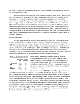 say that price and brands don’t seem to interact very strongly and focus instead on the main effects of
the different attributes’ levels.
We don’t not need to do a study like this to know that consumers would prefer a tablet with the
most RAM possible, the highest processing speed available and at the lowest price available. But, off
course, there are tradeoffs in production and understanding the magnitude of the effect of the
attributes level in the preferences would better guide decision-making. One could arguably say that
before doing the study we would not have known that screen size would follow the same patterns as
RAM, processor speed, and price since different screen sizes may be valuable for different uses cases.
Someone concerned about the portability may in fact prefer a smaller screen size than a big one. For
another consumer legibility may be more important than portability and so a larger screen would be
preferable. However, as we described above, on average screen size does follow the same pattern than
RAM and processor speed where the larger the better. Yet again the magnitude of the effect would be
important to quantify.
Attribute importance
One way to start answering questions about magnitude of effects is by estimating the overall
importance of the different attribute relative to one another. To do this, one needs to estimate the
range of variation in part-worths between levels of each attribute and then divide that range by the sum
of all the ranges from all attributes. This would give us a percentage of importance by attribute. For
instance, for the lowest part-worth for price is -2.6352 (USD$399) and the highest is 2.3563 (USD$199).
The range for price is therefore 4.9915 part-worths. If we divide this by the sum of ranges across all
attributes (11.078) we end up with an attribute importance of 45%. That is quite high! Table 4 shows the
importance of each attribute for the model without covariate ranked by importance.
As can be seen, price is by far the most important attribute
accounting for almost half of the total utility space (part-worth
ranges). Processor speed follows with 32%, then RAM with 12%
Screen size with 7% and brand with 3%. This confirms what we
found from a visual inspection of figure 2 but provides a clear and
accurate way to compare attributes. The implications for product
development are high.
Try to avoid a price of USD$399 at all cost if enough preference is
desired for an introductory product from a new entrant to the category. Ideally try to keep price at
USD$199 for maximum appeal and play with other dimensions to control cost and maximize profit. For
instance, reducing the RAM or screen size may not have as big of an impact on utility as increasing price
or processor speed would. In fact, the importance of RAM is less than half of that of processor speed,
and screen size less than half RAM. The importance of the brand is quite small 3% and when including
the interaction with price 4%. This is somewhat surprising given the importance of brand reputation for
technologies like this one. However, all brands evaluated here are quite reputable and the difference
between them may not be strong enough to make this attribute more important. This is unfortunate
given that we found that the STC brand in fact increases the appeal of the tablet relative to the other
brands, even Pear (when STC product ownership is not considered).
parth-worths
range
Attribute
importance
Price 4.9915 45%
Processor Speed 3.5578 32%
RAM 1.3249 12%
Sceen size 0.7367 7%
Brand 0.3551 3%
Brand*Price 0.1119 1%
11.0780 100%
Table 4. Attribute importance.
 
