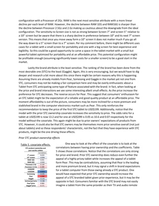 configuration with a Processor of 2Gz. RAM is the next most sensitive attribute with a more linear
decline per each level of RAM. However, the decline between RAM 32G and RAM16G is sharper than
the decline between Processor 2.5Gz and 2.Gz making us cautious about the downgrade from the ideal
configuration. The sensitivity to Screen size is not as strong between Screen 7’’ and screen 5’’ relative to
a 10’’ screen but be aware that there is a sharp decline in preference between 10” and its next 7” screen
version. This means that once you move away form a 10” screen it does not matter much if you go all
the way down to a 5” screen than to a 7” screen. Per my comment before, there might be different uses
cases for a tablet with a small screen for portability and one with a big screen for best experience and
legibility. So this could be a good opportunity to carve a space in the tablet market with a small but
powerful tablet optimized for portability and at an affordable price. This potential configuration might
be profitable enough (assuming significantly lower costs for a smaller screen) to be a good start in the
market.
Lastly the brand attribute is the least sensitive. The ranking of the brand has been done from the
most desirable one (STC) to the least (Gaggle). Again, this is very encouraging, but we would have to dig
deeper and research a bit more about this since there might be certain reasons why this is happening.
Assuming there are already models from Pear, Somesong and Gaggle in the market yet not one from
STC, consumers may not be making a fair comparison here and may be overly enthusiastic about a
Tablet from STC anticipating some type of feature associated with the brand. In fact, when looking at
the price and brand interactions we see some interesting albeit small effects. As the price increase the
preference for STC decreases. The reverse occurs for Pear. This suggest that consumers’ enthusiasm for
an STC tablet might be the expectation of a reliable and good quality product at an affordable price. The
moment affordability is out of the picture, consumers may be more inclined for a more premium and
stablished brand in the computer electronics market such as Pear. This only reinforces the
recommendation to keep the price of the first STC tablet to USD$199. Additionally, notice that the
model with the prior STC ownership covariate increases the sensitivity to price. The odds ratio for a
tablet at USD$199 is now 13.2 and for one at USD$399 is 0.05 vs 10.6 and 0.07 respectively for the
model without the covariate. This again might be due to prior owners’ expectations of products from
STC. However, it could also be that STC owners may be themselves more price sensitive overall (not just
about tablets) and so these respondents’ characteristic, not the fact that they have experience with STC
products, might be the one driving these effects.
Prior STC product ownership effects
One way to look at the effect of the covariate is to look at the
correlations between having prior ownership and the coefficients. Table
5 shows those correlations. Notice that the correlations are only strong
for price and brand. Prior STC ownership does reduce even further the
appeal of a highly pricey tablet while increases the appeal of a tablet
form Pear. This may be contradictory, assuming that Pear is the leading
and more premium brand, but it may signal a shift in brand expectations
for a tablet computer from those owing already a STC product. One
would have expected that prior STC ownership would increase the
appeal of a STC branded tablet given prior experience, but it may be the
opposite in fact: Consumers familiar with the STC brand may not easily
imagine a tablet from the same provider as their TV and audio remote
Correlation
7" sceeen 0.019
10" sceeen -0.094
RAM 16G 0.041
RAM 32G -0.042
Processor 2 Gz 0.120
Processor 2.5 Gz 0.289
USD$299 -0.017
USD$399 -0.824
Somesong -0.291
Pear 1.048
Gaggle -0.132
Somesong*price -0.186
Pear*price 0.083
Gaggle*price 0.171
STC product ownership and
part-worths utilities
Table 5. covariate effects.
 