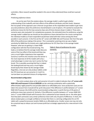 controllers. More research would be needed in this area to fully understand these small but nuanced
effects.
Predicting preference shares
As can be seen from the analysis above, the average model is useful to get a better
understanding of the tradeoffs and main effects of the different attributes and their levels. However,
the true power of the approach uses is that we can go down at the respondent level models to get more
accurate predictions about the preference shared between a set of options. STC wanted to evaluate the
preference shares for the first two scenarios (two sets of three choices) shown in table 6. Three extra
scenarios were also evaluated. For completeness purposes, the estimated share for preference using the
average model is added but we should use the preference shares derived from the counts coming from
the individual models as if each respondent would have voted with their choice among the three
possible in each scenario. In the first set the 10’’ screen with RAM 16G and Processor 2Gz from Pear gets
40% of the preferences making it the winner. This is somewhat surprising since we saw a higher
sensitivity for RAM than for brands and a slight preference for STC than Pear in the average model.
However, what we are getting is a lower RAM
configuration with the Pear brand winning. This
leads us to believe that the average model obscures
some of the true effect of the brand and they may
carry a much higher importance than expected.
Scenario 2 confirms this intuition since the winner is
the most expensive of all the models with only a
small advantage in screen size, but it carries the Pear
brand. This is possible assuming that Pear is indeed
the leading brand and may carry a much higher
brand equity than shown by the average model.
Regardless, since we can only produce tablets under
the STC brand we can use scenarios 3, 4 and 5 to
narrow down our potential choices of configuration.
Recommended configuration
The entire analysis done so far and scenarios 3,4 and 5 in table 6 indicates that a 5”-screen with
RAM-16G and Processor-2.5 Gz at USD$199 can be a winning combination with a potentially
differentiated, highly powerful and portable tablet at an affordable price. Since production costs are not
taken into account here it would still be up for discussion if the difference in profits between a 5”-screen
RAM-32G Processor 2Gz-$199 and the recommended configuration is worth the loss of 3% points of
preference share (see scenario 4). Similarly, if the difference in profits between a 5”-screen RAM-32G
and a 7”-screen RAM-16 both with Processor 2Gz is substantial to lean towards one vs. the other given
that they both command a very similar preference share with only 1% point of difference. In short, the
above analysis gives us enough confidence to know that there is a winning configuration for an STC
tablet with a powerful processor (and/or RAM) at an affordable price. Smaller screen size may not only
be a practical way to reduce cost and increase profit but a strategic opportunity for a new entrant in the
market.
Table 6. Share of preference for extra
scenarios.
Average
model
scenario Screen RAM Processor Price Brand Counts % %
1 10" 8 2 $199 Gaggle 86 20% 7%
1 10" 32 2 $199 STC 158 37% 69%
1 10" 16 2 $199 Pear 180 42% 23%
2 5'' 8 1.5 $199 STC 103 24% 53%
2 5'' 16 1.5 $199 Gaggle 153 36% 47%
2 7'' 16 1.5 $399 Pear 168 40% 1%
3 10" 8 2 $199 STC 94 22% 36%
3 7'' 16 2 $199 STC 153 36% 12%
3 5'' 16 2.5 $199 STC 177 42% 52%
4 10" 8 2 $199 STC 110 26% 24%
4 5'' 32 2 $199 STC 148 35% 43%
4 5'' 16 2.5 $199 STC 162 38% 34%
5 7'' 8 2.5 $199 STC 88 21% 19%
5 7'' 16 2 $199 STC 172 41% 32%
5 5'' 32 2 $199 STC 168 40% 49%
Respondent
models
Tablet Configurations
preference share
 