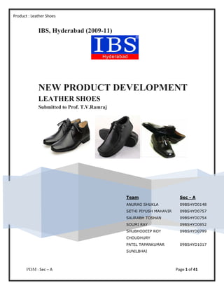 Product : Leather Shoes


             IBS, Hyderabad (2009-11)




             NEW PRODUCT DEVELOPMENT
             LEATHER SHOES
             Submitted to Prof. T.V.Ramraj




                                             Team                     Sec - A
                                             ANURAG SHUKLA            09BSHYD0148
                                             SETHI PIYUSH MAHAVIR     09BSHYD0757
                                             SAURABH TOSHAN           09BSHYD0754
                                             SOUMI RAY                09BSHYD0852
                                             SHUBHODEEP ROY           09BSHYD0799
                                             CHOUDHURY
                                             PATEL TAPANKUMAR         09BSHYD1017
                                             SUNILBHAI




       PDM : Sec – A                                                Page 1 of 41
 