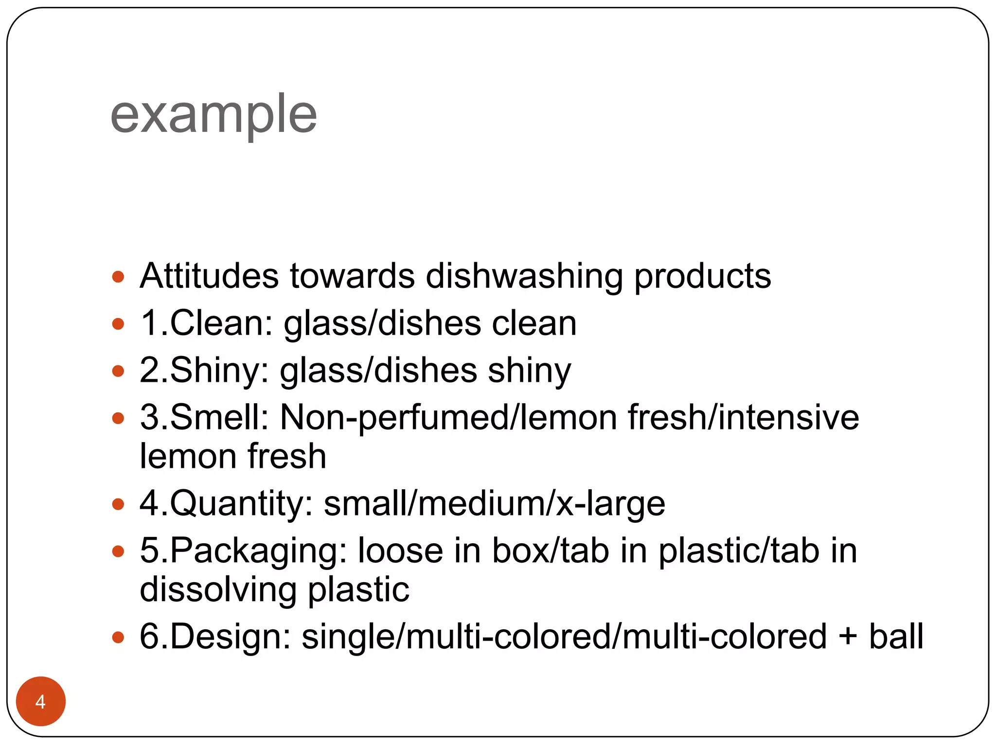 example

     Attitudes towards dishwashing products
     1.Clean: glass/dishes clean
     2.Shiny: glass/dishes shiny
     3.Smell: Non-perfumed/lemon fresh/intensive
      lemon fresh
     4.Quantity: small/medium/x-large
     5.Packaging: loose in box/tab in plastic/tab in
      dissolving plastic
     6.Design: single/multi-colored/multi-colored + ball
4
 