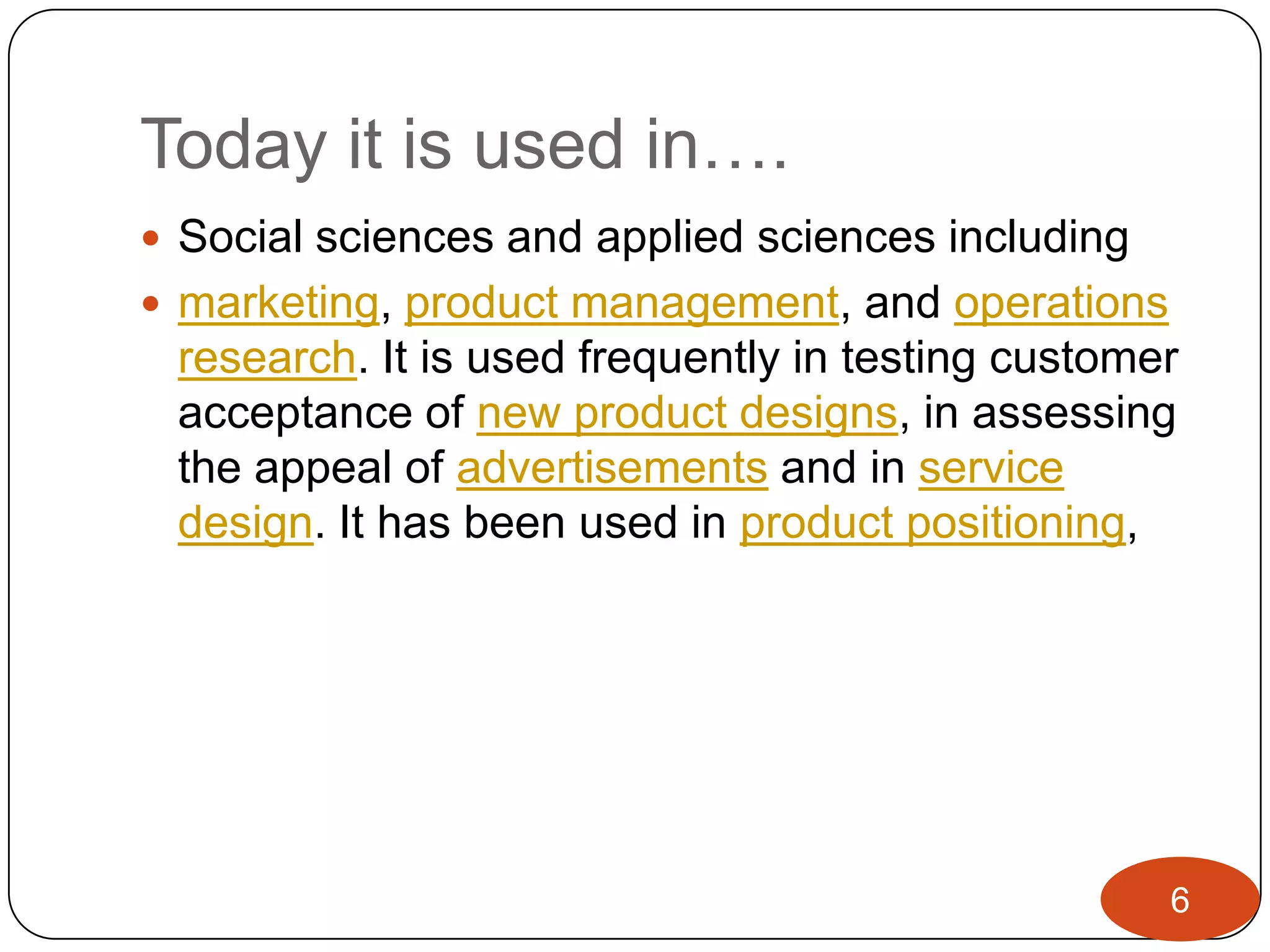 Today it is used in….
 Social sciences and applied sciences including
 marketing, product management, and operations
 research. It is used frequently in testing customer
 acceptance of new product designs, in assessing
 the appeal of advertisements and in service
 design. It has been used in product positioning,




                                                   6
 