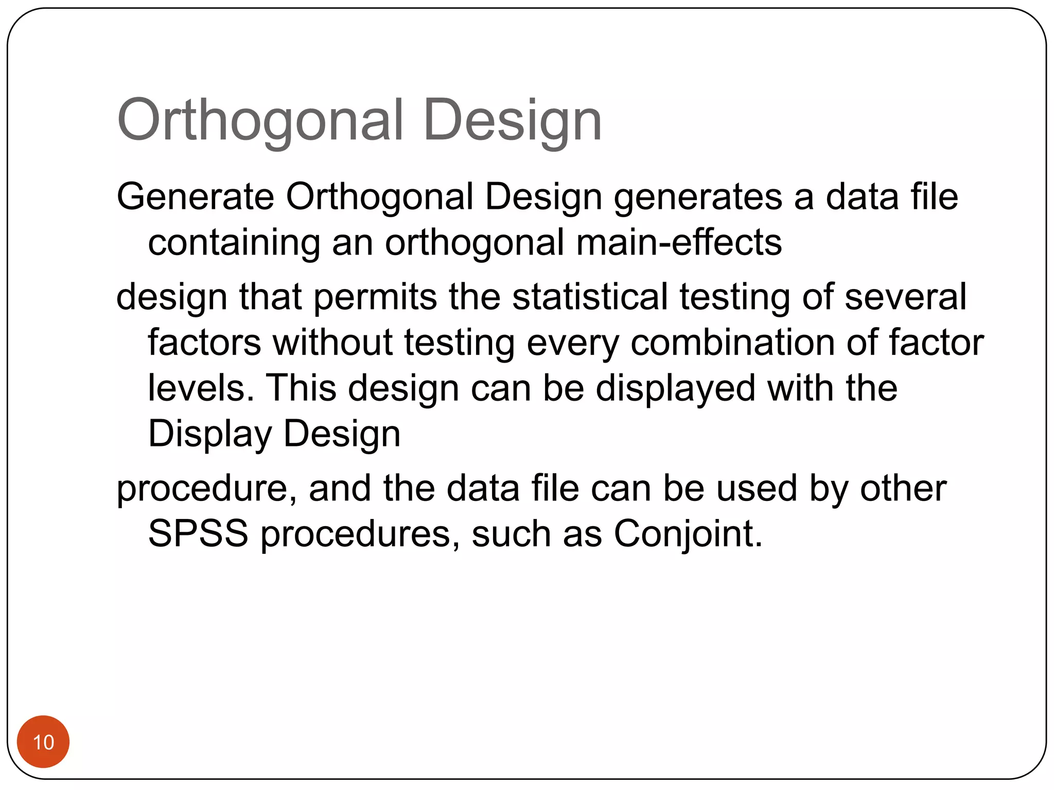 Orthogonal Design
     Generate Orthogonal Design generates a data file
       containing an orthogonal main-effects
     design that permits the statistical testing of several
       factors without testing every combination of factor
       levels. This design can be displayed with the
       Display Design
     procedure, and the data file can be used by other
       SPSS procedures, such as Conjoint.




10
 
