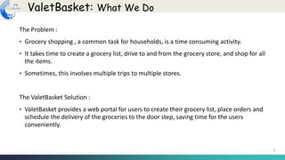 3
The Problem :
• Grocery shopping , a common task for households, is a time consuming activity.
• It takes time to create a grocery list, drive to and from the grocery store, and shop for all
the items.
• Sometimes, this involves multiple trips to multiple stores.
The ValetBasket Solution :
• ValetBasket provides a web portal for users to create their grocery list, place orders and
schedule the delivery of the groceries to the door step, saving time for the users
conveniently.
ValetBasket: What We Do
 