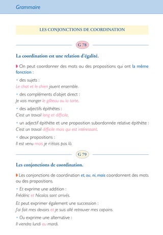 Grammaire
86
LES CONJONCTIONS DE COORDINATION
La coordination est une relation d’égalité.
◗ On peut coordonner des mots ou des propositions qui ont la même
fonction :
• des sujets :
Le chat et le chien jouent ensemble.
• des compléments d’objet direct :
Je vais manger le gâteau ou la tarte.
• des adjectifs épithètes :
C’est un travail long et difficile.
• un adjectif épithète et une proposition subordonnée relative épithète :
C’est un travail difficile mais qui est intéressant.
• deux propositions :
Il est venu mais je n’étais pas là.
Les conjonctions de coordination.
◗ Les conjonctions de coordination et, ou, ni, mais coordonnent des mots
ou des propositions.
• Et exprime une addition :
Frédéric et Nicolas sont arrivés.
Et peut exprimer également une succession :
J’ai fait mes devoirs et je suis allé retrouver mes copains.
• Ou exprime une alternative :
Il viendra lundi ou mardi.
G 78
G 79
int_littre_ecole++++++.indd 86 08/10/2007 11:12:25
 