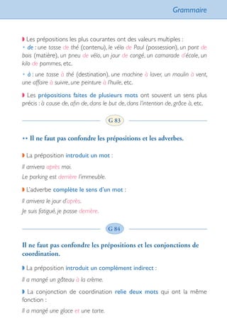 Grammaire
91
◗ Les prépositions les plus courantes ont des valeurs multiples :
• de : une tasse de thé (contenu), le vélo de Paul (possession), un pont de
bois (matière), un pneu de vélo, un jour de congé, un camarade d’école, un
kilo de pommes, etc.
• à : une tasse à thé (destination), une machine à laver, un moulin à vent,
une affaire à suivre, une peinture à l’huile, etc.
◗ Les prépositions faites de plusieurs mots ont souvent un sens plus
précis : à cause de, afin de, dans le but de, dans l’intention de, grâce à, etc.
** Il ne faut pas confondre les prépositions et les adverbes.
◗ La préposition introduit un mot :
Il arrivera après moi.
Le parking est derrière l’immeuble.
◗ L’adverbe complète le sens d’un mot :
ll arrivera le jour d’après.
Je suis fatigué, je passe derrière.
Il ne faut pas confondre les prépositions et les conjonctions de
coordination.
◗ La préposition introduit un complément indirect :
Il a mangé un gâteau à la crème.
◗ La conjonction de coordination relie deux mots qui ont la même
fonction :
Il a mangé une glace et une tarte.
G 83
G 84
int_littre_ecole++++++.indd 91 08/10/2007 11:12:25
 