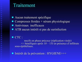 Traitement Aucun traitement spécifique Compresses froides + sérum physiologique Antiviraux inefficaces ATB aucun intérêt si pas de surinfection CTC : nocifs en phase précoce (réplication virale) +/- bénéfiques après 10 – 15J en présence d’infiltrats sous-épithéliaux. Intérêt de la prévention : HYGIENE+++