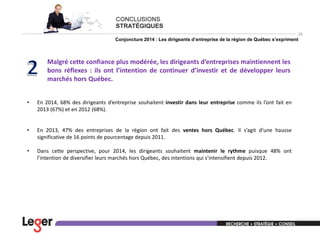 33

Conjoncture 2014 : Les dirigeants d’entreprise de la région de Québec s’expriment

Malgré cette confiance plus modérée, les dirigeants d’entreprises maintiennent les
bons réflexes : ils ont l’intention de continuer d’investir et de développer leurs
marchés hors Québec.
•

En 2014, 68% des dirigeants d’entreprise souhaitent investir dans leur entreprise comme ils l’ont fait en
2013 (67%) et en 2012 (68%).

•

En 2013, 47% des entreprises de la région ont fait des ventes hors Québec. Il s’agit d’une hausse
significative de 16 points de pourcentage depuis 2011.

•

Dans cette perspective, pour 2014, les dirigeants souhaitent maintenir le rythme puisque 48% ont
l’intention de diversifier leurs marchés hors Québec, des intentions qui s’intensifient depuis 2012.

 