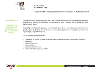 4

Conjoncture 2014 : Les dirigeants d’entreprise de la région de Québec s’expriment

Conjoncture 2014

Le point de vue
des dirigeants
d’entreprise de la
grande région de
Québec.

Chaque fin d’année depuis quatre ans avec Léger, Québec International, la Chambre de commerce et
d’industrie de Québec et la Chambre de commerce de Lévis s’unissent afin de sonder les gens
d’affaires de la région.
L’objectif principal de cette étude est de connaître le point de vue des dirigeants d’entreprise de la
grande région de Québec afin de dresser un portrait complet de leur perception de l’économie
régionale pour la prochaine année.
Les six thématiques abordées sont :
•
•
•
•
•
•

L’évaluation de l’année 2013 par les gens d’affaires et les perspectives économiques pour 2014
Les ventes
Les investissements
Les exportations
Les ressources humaines
Les inquiétudes et enjeux pour 2014

 