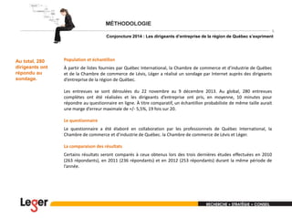 5

Conjoncture 2014 : Les dirigeants d’entreprise de la région de Québec s’expriment

Au total, 280
dirigeants ont
répondu au
sondage.

Population et échantillon
À partir de listes fournies par Québec International, la Chambre de commerce et d’industrie de Québec
et de la Chambre de commerce de Lévis, Léger a réalisé un sondage par Internet auprès des dirigeants
d’entreprise de la région de Québec.
Les entrevues se sont déroulées du 22 novembre au 9 décembre 2013. Au global, 280 entrevues
complètes ont été réalisées et les dirigeants d’entreprise ont pris, en moyenne, 10 minutes pour
répondre au questionnaire en ligne. À titre comparatif, un échantillon probabiliste de même taille aurait
une marge d’erreur maximale de +/- 5,5%, 19 fois sur 20.
Le questionnaire
Le questionnaire a été élaboré en collaboration par les professionnels de Québec International, la
Chambre de commerce et d’industrie de Québec. la Chambre de commerce de Lévis et Léger.
La comparaison des résultats
Certains résultats seront comparés à ceux obtenus lors des trois dernières études effectuées en 2010
(263 répondants), en 2011 (236 répondants) et en 2012 (253 répondants) durant la même période de
l’année.

 