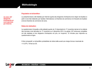 6
Méthodologie
Population et échantillon
La présente étude a été réalisée par Internet auprès des dirigeants d’entreprise de la région de Québec à
partir d’une liste élaborée par Québec International, la Chambre de commerce et d’industrie de Québec
et de la Chambre de commerce de Lévis.
Dates de réalisation
Le questionnaire d’enquête a été prétesté auprès de 13 répondants le 17 novembre dernier et la collecte
des données s’est déroulée du 17 novembre au 4 décembre 2014. Au global, 237 entrevues complètes
ont été réalisées et les dirigeants d’entreprise ont pris, en moyenne, 10 minutes pour répondre au
questionnaire en ligne.
À titre comparatif, un échantillon probabiliste de même taille aurait une marge d’erreur maximale de
+/- 6,37%, 19 fois sur 20.
Au total, 237
dirigeants
d’entreprise se
sont exprimés
par Internet.
 