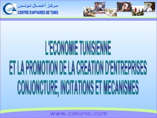 CENTRE D'AFFAIRES DE TUNIS مـركـز أعـمــال تـونــس www.catunis.com L'ECONOMIE TUNISIENNE ET LA PROMOTION DE LA CREATION D'ENTREPRISES CONJONCTURE, INCITATIONS ET MECANISMES 