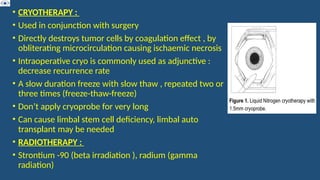 • CRYOTHERAPY :
• Used in conjunction with surgery
• Directly destroys tumor cells by coagulation effect , by
obliterating microcirculation causing ischaemic necrosis
• Intraoperative cryo is commonly used as adjunctive :
decrease recurrence rate
• A slow duration freeze with slow thaw , repeated two or
three times (freeze-thaw-freeze)
• Don’t apply cryoprobe for very long
• Can cause limbal stem cell deficiency, limbal auto
transplant may be needed
• RADIOTHERAPY :
• Strontium -90 (beta irradiation ), radium (gamma
radiation)
 