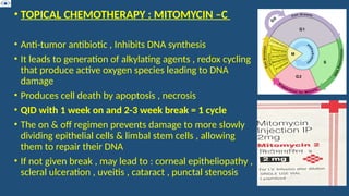 • TOPICAL CHEMOTHERAPY : MITOMYCIN –C
• Anti-tumor antibiotic , Inhibits DNA synthesis
• It leads to generation of alkylating agents , redox cycling
that produce active oxygen species leading to DNA
damage
• Produces cell death by apoptosis , necrosis
• QID with 1 week on and 2-3 week break = 1 cycle
• The on & off regimen prevents damage to more slowly
dividing epithelial cells & limbal stem cells , allowing
them to repair their DNA
• If not given break , may lead to : corneal epitheliopathy ,
scleral ulceration , uveitis , cataract , punctal stenosis
 