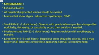 • MANAGEMENT :
• Excisional biopsy
• All palpebral pigmented lesions should be excised
• Lesions that show atypia : adjunctive cryotherapy , MMC
• Small PAM (1–2 clock hours): Observe with yearly follow-up unless changes like
nodularity, thickening, or vascularity occur, then excision is needed.
• Moderate-sized PAM (2–5 clock hours): Requires excision with cryotherapy to
margins.
• Large PAM (>5–6 clock hours): Suspicious areas should be excised, and a map
biopsy of all quadrants (even those appearing normal) is recommended.
 