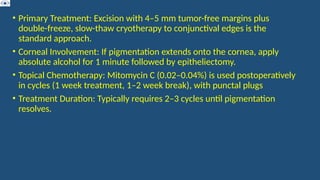 • Primary Treatment: Excision with 4–5 mm tumor-free margins plus
double-freeze, slow-thaw cryotherapy to conjunctival edges is the
standard approach.
• Corneal Involvement: If pigmentation extends onto the cornea, apply
absolute alcohol for 1 minute followed by epitheliectomy.
• Topical Chemotherapy: Mitomycin C (0.02–0.04%) is used postoperatively
in cycles (1 week treatment, 1–2 week break), with punctal plugs
• Treatment Duration: Typically requires 2–3 cycles until pigmentation
resolves.
 