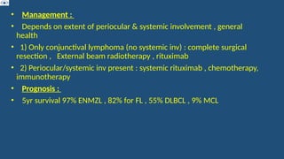 • Management :
• Depends on extent of periocular & systemic involvement , general
health
• 1) Only conjunctival lymphoma (no systemic inv) : complete surgical
resection , External beam radiotherapy , rituximab
• 2) Periocular/systemic inv present : systemic rituximab , chemotherapy,
immunotherapy
• Prognosis :
• 5yr survival 97% ENMZL , 82% for FL , 55% DLBCL , 9% MCL
 