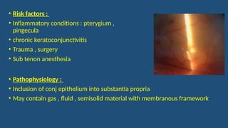 • Risk factors :
• Inflammatory conditions : pterygium ,
pingecula
• chronic keratoconjunctivitis
• Trauma , surgery
• Sub tenon anesthesia
• Pathophysiology :
• Inclusion of conj epithelium into substantia propria
• May contain gas , fluid , semisolid material with membranous framework
 