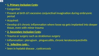 • 1. Primary Inclusion Cysts:
• Congenital:
• Present at birth d/t excessive conjunctival invagination during embryonic
period
• Acquired:
• Develop d/t chronic inflammation where loose ep gets implanted into deeper
tissue, even with minor trauma
• 2. Secondary Inclusion Cysts:
• Trauma or surgery such as strabismus surgery
• Inflammation : pterygium , pingueculitis, chronic keratoconjunctivitis
• 3. Infective cysts :
• Seen in hydatid disease , cysticercosis
 