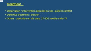 Treatment :
• Observation / intervention depends on size , patient comfort
• Definitive treatment : excision
• Others : aspiration on slit lamp 27-30G needle under TA
 