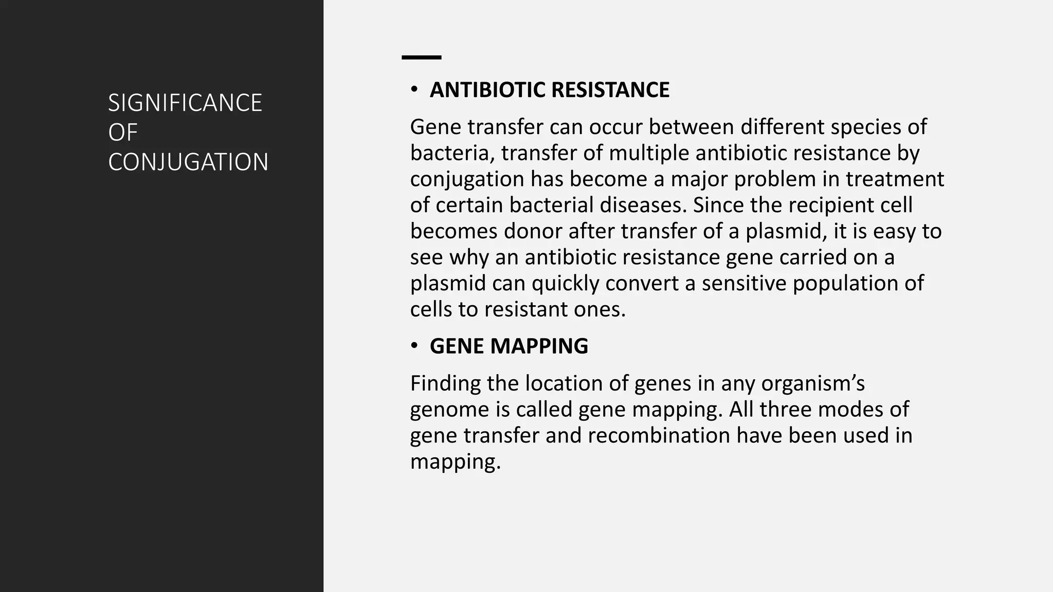 SIGNIFICANCE
OF
CONJUGATION
• ANTIBIOTIC RESISTANCE
Gene transfer can occur between different species of
bacteria, transfer of multiple antibiotic resistance by
conjugation has become a major problem in treatment
of certain bacterial diseases. Since the recipient cell
becomes donor after transfer of a plasmid, it is easy to
see why an antibiotic resistance gene carried on a
plasmid can quickly convert a sensitive population of
cells to resistant ones.
• GENE MAPPING
Finding the location of genes in any organism’s
genome is called gene mapping. All three modes of
gene transfer and recombination have been used in
mapping.
 
