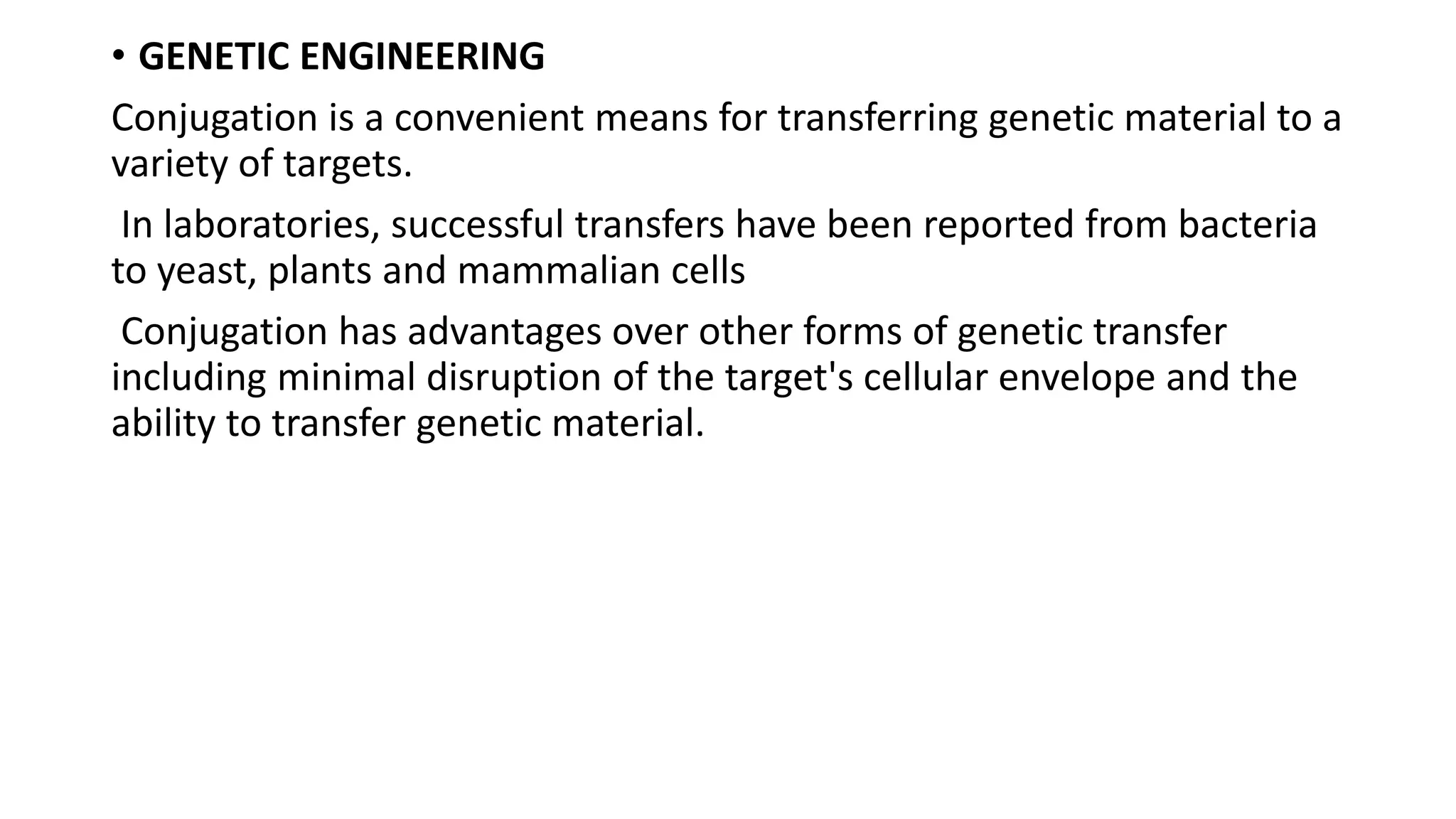 • GENETIC ENGINEERING
Conjugation is a convenient means for transferring genetic material to a
variety of targets.
In laboratories, successful transfers have been reported from bacteria
to yeast, plants and mammalian cells
Conjugation has advantages over other forms of genetic transfer
including minimal disruption of the target's cellular envelope and the
ability to transfer genetic material.
 