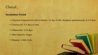 Clinical…
Incubation Period
– Chemical conjunctivitis (silver nitrate)- 1st day of life- disappear spontaneously in 2-4 days
– Gonococcal- 3-5 days or later
– Chlamydial- 5-14 days
– Other bacteria- longer
– Herpetic- within 2wks
 
