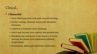Clinical…
• Chlamydial
– From Mild hyperemia with scant mucoid discharge
– Eyelid swelling, chemosis and pseudo membrane
formation
– unilateral or bilateral watery discharge
– which may become more copious and purulent later
– Blindness-rare and slower to develop-b/s of eyelid
scarring and pannus (non suppurating inflamed
lymph gland)
– Pneumonitis, pharyngeal and rectal colonization
 