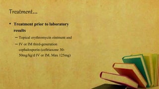 Treatment…
• Treatment prior to laboratory
results
– Topical erythromycin ointment and
– IV or IM third-generation
cephalosporin (ceftriaxone 30-
50mg/kg/d IV or IM. Max 125mg)
 